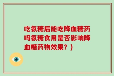 吃氨糖后能吃降血糖药吗氨糖食用是否影响降血糖药物效果？)