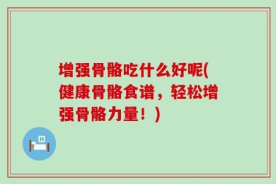 增强骨骼吃什么好呢(健康骨骼食谱，轻松增强骨骼力量！)