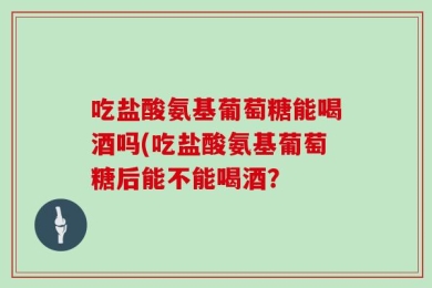 吃盐酸氨基葡萄糖能喝酒吗(吃盐酸氨基葡萄糖后能不能喝酒？
