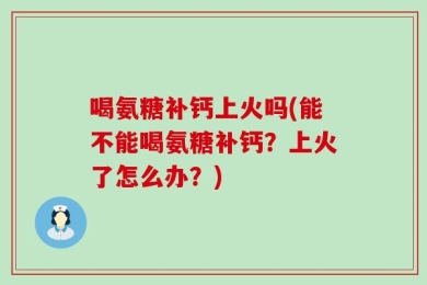 喝氨糖补钙上火吗(能不能喝氨糖补钙？上火了怎么办？)
