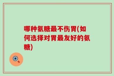 哪种氨糖最不伤胃(如何选择对胃最友好的氨糖)