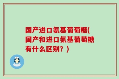 国产进口氨基葡萄糖(国产和进口氨基葡萄糖有什么区别？)