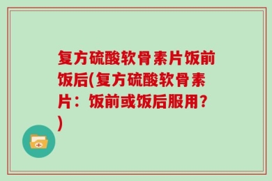复方硫酸软骨素片饭前饭后(复方硫酸软骨素片：饭前或饭后服用？)
