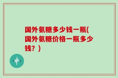 国外氨糖多少钱一瓶(国外氨糖价格一瓶多少钱？)