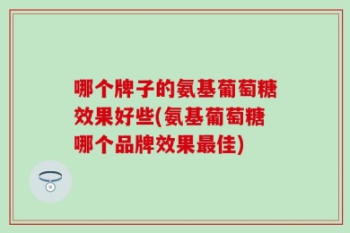哪个牌子的氨基葡萄糖效果好些(氨基葡萄糖哪个品牌效果最佳)