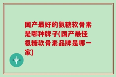 国产最好的氨糖软骨素是哪种牌子(国产最佳氨糖软骨素品牌是哪一家)
