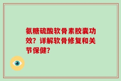 氨糖硫酸软骨素胶囊功效？详解软骨修复和关节保健？