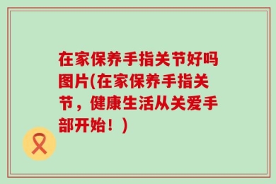 在家保养手指关节好吗图片(在家保养手指关节，健康生活从关爱手部开始！)