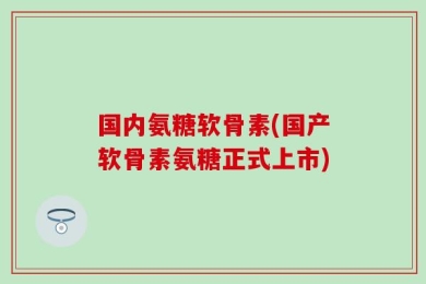 国内氨糖软骨素(国产软骨素氨糖正式上市)