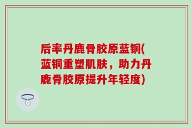 后率丹鹿骨胶原蓝铜(蓝铜重塑肌肤，助力丹鹿骨胶原提升年轻度)