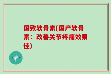 国致软骨素(国产软骨素：改善关节疼痛效果佳)