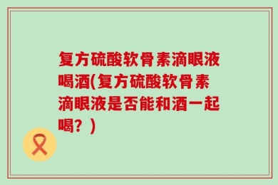 复方硫酸软骨素滴眼液喝酒(复方硫酸软骨素滴眼液是否能和酒一起喝？)