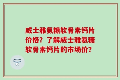 威士雅氨糖软骨素钙片价格？了解威士雅氨糖软骨素钙片的市场价？