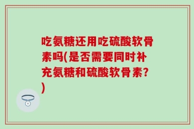吃氨糖还用吃硫酸软骨素吗(是否需要同时补充氨糖和硫酸软骨素？)