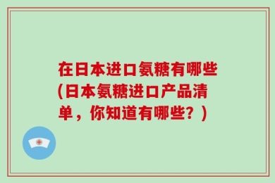 在日本进口氨糖有哪些(日本氨糖进口产品清单，你知道有哪些？)