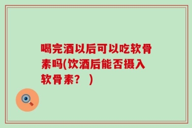 喝完酒以后可以吃软骨素吗(饮酒后能否摄入软骨素？ )