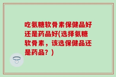 吃氨糖软骨素保健品好还是药品好(选择氨糖软骨素，该选保健品还是药品？)