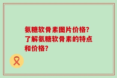 氨糖软骨素图片价格？了解氨糖软骨素的特点和价格？