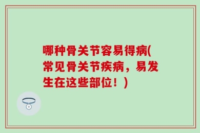 哪种骨关节容易得病(常见骨关节疾病，易发生在这些部位！)