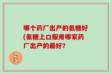 哪个药厂出产的氨糖好(氨糖上口服用哪家药厂出产的最好？