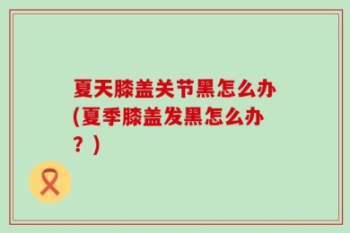 夏天膝盖关节黑怎么办(夏季膝盖发黑怎么办？)