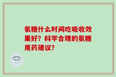 氨糖什么时间吃吸收效果好？科学合理的氨糖用药建议？