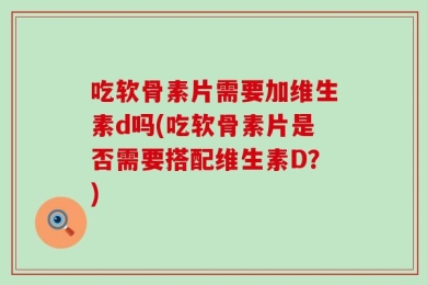 吃软骨素片需要加维生素d吗(吃软骨素片是否需要搭配维生素D？)