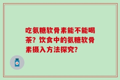 吃氨糖软骨素能不能喝茶？饮食中的氨糖软骨素摄入方法探究？