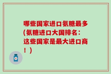 哪些国家进口氨糖最多(氨糖进口大国排名：这些国家是最大进口商！)