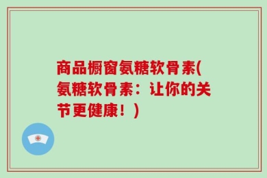 商品橱窗氨糖软骨素(氨糖软骨素：让你的关节更健康！)