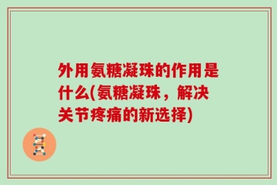 外用氨糖凝珠的作用是什么(氨糖凝珠，解决关节疼痛的新选择)