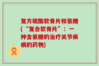 复方硫酸软骨片和氨糖(“复合软骨片”：一种含氨糖的治疗关节疾病的药物)