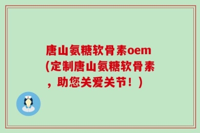 唐山氨糖软骨素oem(定制唐山氨糖软骨素，助您关爱关节！)