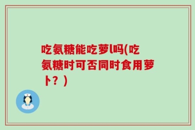吃氨糖能吃萝l吗(吃氨糖时可否同时食用萝卜？)