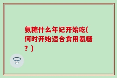 氨糖什么年纪开始吃(何时开始适合食用氨糖？)