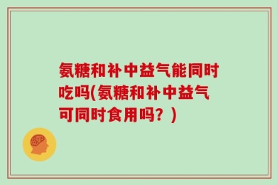 氨糖和补中益气能同时吃吗(氨糖和补中益气可同时食用吗？)