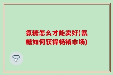 氨糖怎么才能卖好(氨糖如何获得畅销市场)