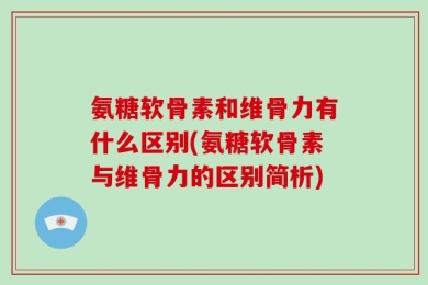 氨糖软骨素和维骨力有什么区别(氨糖软骨素与维骨力的区别简析)