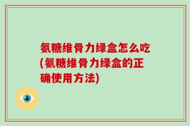 氨糖维骨力绿盒怎么吃(氨糖维骨力绿盒的正确使用方法)