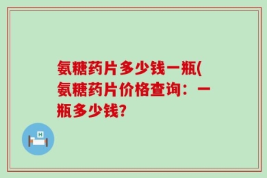 氨糖药片多少钱一瓶(氨糖药片价格查询：一瓶多少钱？