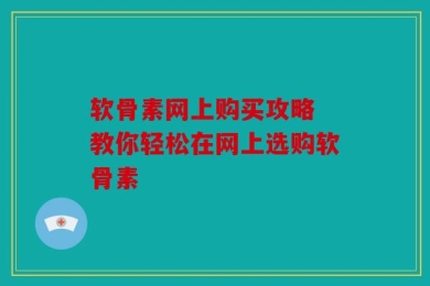 软骨素网上购买攻略 教你轻松在网上选购软骨素