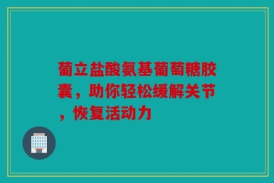 葡立盐酸氨基葡萄糖胶囊，助你轻松缓解关节，恢复活动力