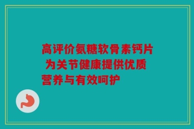 高评价氨糖软骨素钙片 为关节健康提供优质营养与有效呵护