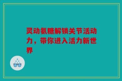 灵动氨糖解锁关节活动力，带你进入活力新世界