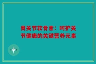 骨关节软骨素：呵护关节健康的关键营养元素