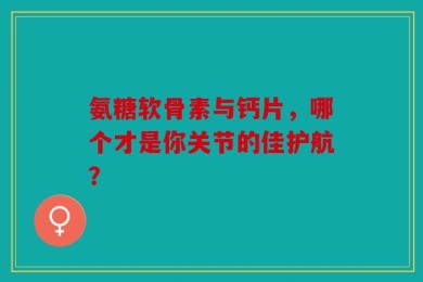 氨糖软骨素与钙片，哪个才是你关节的佳护航？