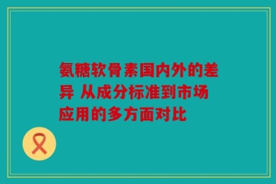 氨糖软骨素国内外的差异 从成分标准到市场应用的多方面对比