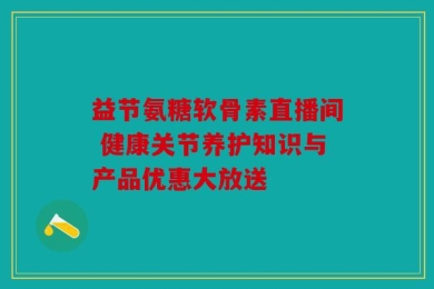 益节氨糖软骨素直播间 健康关节养护知识与产品优惠大放送