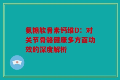 氨糖软骨素钙维D：对关节骨骼健康多方面功效的深度解析