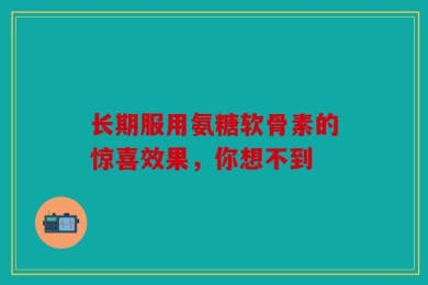 长期服用氨糖软骨素的惊喜效果，你想不到
